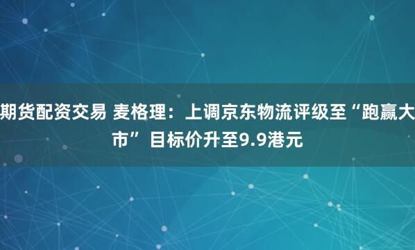 期货配资交易 麦格理：上调京东物流评级至“跑赢大市” 目标价升至9.9港元