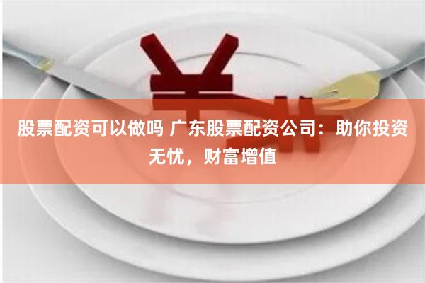 股票配资可以做吗 广东股票配资公司：助你投资无忧，财富增值