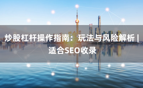 炒股杠杆操作指南：玩法与风险解析 | 适合SEO收录