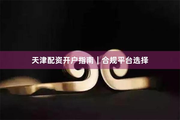 天津配资开户指南｜合规平台选择